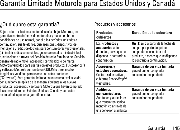 Garantía115Garantía Limitada Motorola para Estados Unidos y CanadáGarantía¿Qué cubre esta garantía?Sujeta a las exclusiones contenidas más abajo, Motorola, Inc. garantiza contra defectos de materiales y mano de obra en condiciones de uso normal, por el o los períodos indicados a continuación, sus teléfonos, buscapersonas, dispositivos de mensajería y radios de dos vías para consumidores y profesionales (sin incluir radios comerciales, gubernamentales o industriales) que funcionan a través del Servicio de radio familiar o del Servicio general de radio móvil, accesorios certificados o de marca Motorola vendidos para usarse con estos productos (“Accesorios”) y software Motorola contenido en CDROM u otros medios tangibles y vendidos para usarse con estos productos (“Software”). Esta garantía limitada es un recurso exclusivo del consumidor y se aplica de la manera siguiente a los nuevos productos, accesorios y software Motorola que hayan comprado los consumidores en Estados Unidos o Canadá y que estén acompañados por esta garantía escrita:Productos y accesoriosProductos cubiertosDuración de la coberturaLos Productos y accesorios antes definidos, salvo que se disponga lo contrario a continuación.Un (1) año a partir de la fecha de compra por parte del primer comprador consumidor del producto, a menos que se disponga lo contrario a continuación.Accesorios y estuches decorativos. Cubiertas decorativas, cubiertas PhoneWrap™ y estuches.Garantía de por vida limitada para el primer comprador consumidor del producto.Audífonos monoauriculares Audífonos y auriculares que transmiten sonido monofónico a través de una conexión alámbrica.Garantía de por vida limitada para el primer comprador consumidor del producto.