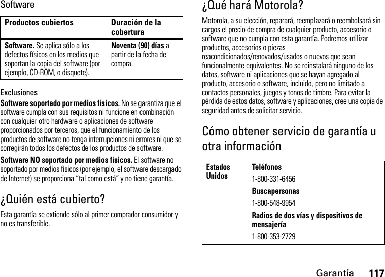 Garantía117SoftwareExclusionesSoftware soportado por medios físicos. No se garantiza que el software cumpla con sus requisitos ni funcione en combinación con cualquier otro hardware o aplicaciones de software proporcionados por terceros, que el funcionamiento de los productos de software no tenga interrupciones ni errores ni que se corregirán todos los defectos de los productos de software.Software NO soportado por medios físicos. El software no soportado por medios físicos (por ejemplo, el software descargado de Internet) se proporciona “tal como está” y no tiene garantía.¿Quién está cubierto?Esta garantía se extiende sólo al primer comprador consumidor y no es transferible.¿Qué hará Motorola?Motorola, a su elección, reparará, reemplazará o reembolsará sin cargos el precio de compra de cualquier producto, accesorio o software que no cumpla con esta garantía. Podremos utilizar productos, accesorios o piezas reacondicionados/renovados/usados o nuevos que sean funcionalmente equivalentes. No se reinstalará ninguno de los datos, software ni aplicaciones que se hayan agregado al producto, accesorio o software, incluido, pero no limitado a contactos personales, juegos y tonos de timbre. Para evitar la pérdida de estos datos, software y aplicaciones, cree una copia de seguridad antes de solicitar servicio.Cómo obtener servicio de garantía u otra informaciónProductos cubiertos Duración de la coberturaSoftware. Se aplica sólo a los defectos físicos en los medios que soportan la copia del software (por ejemplo, CD-ROM, o disquete).Noventa (90) días a partir de la fecha de compra.Estados UnidosTeléfonos1-800-331-6456Buscapersonas1-800-548-9954Radios de dos vías y dispositivos de mensajería1-800-353-2729