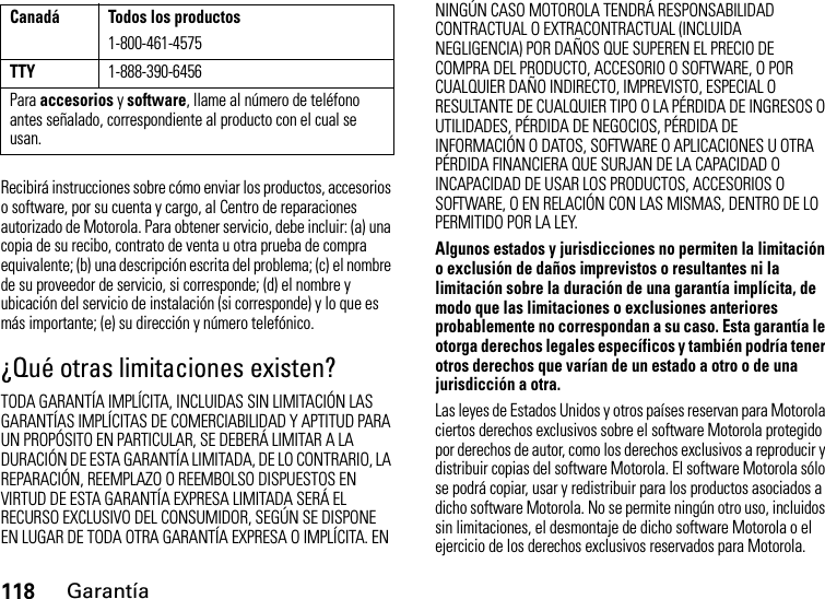 118GarantíaRecibirá instrucciones sobre cómo enviar los productos, accesorios o software, por su cuenta y cargo, al Centro de reparaciones autorizado de Motorola. Para obtener servicio, debe incluir: (a) una copia de su recibo, contrato de venta u otra prueba de compra equivalente; (b) una descripción escrita del problema; (c) el nombre de su proveedor de servicio, si corresponde; (d) el nombre y ubicación del servicio de instalación (si corresponde) y lo que es más importante; (e) su dirección y número telefónico.¿Qué otras limitaciones existen?TODA GARANTÍA IMPLÍCITA, INCLUIDAS SIN LIMITACIÓN LAS GARANTÍAS IMPLÍCITAS DE COMERCIABILIDAD Y APTITUD PARA UN PROPÓSITO EN PARTICULAR, SE DEBERÁ LIMITAR A LA DURACIÓN DE ESTA GARANTÍA LIMITADA, DE LO CONTRARIO, LA REPARACIÓN, REEMPLAZO O REEMBOLSO DISPUESTOS EN VIRTUD DE ESTA GARANTÍA EXPRESA LIMITADA SERÁ EL RECURSO EXCLUSIVO DEL CONSUMIDOR, SEGÚN SE DISPONE EN LUGAR DE TODA OTRA GARANTÍA EXPRESA O IMPLÍCITA. EN NINGÚN CASO MOTOROLA TENDRÁ RESPONSABILIDAD CONTRACTUAL O EXTRACONTRACTUAL (INCLUIDA NEGLIGENCIA) POR DAÑOS QUE SUPEREN EL PRECIO DE COMPRA DEL PRODUCTO, ACCESORIO O SOFTWARE, O POR CUALQUIER DAÑO INDIRECTO, IMPREVISTO, ESPECIAL O RESULTANTE DE CUALQUIER TIPO O LA PÉRDIDA DE INGRESOS O UTILIDADES, PÉRDIDA DE NEGOCIOS, PÉRDIDA DE INFORMACIÓN O DATOS, SOFTWARE O APLICACIONES U OTRA PÉRDIDA FINANCIERA QUE SURJAN DE LA CAPACIDAD O INCAPACIDAD DE USAR LOS PRODUCTOS, ACCESORIOS O SOFTWARE, O EN RELACIÓN CON LAS MISMAS, DENTRO DE LO PERMITIDO POR LA LEY.Algunos estados y jurisdicciones no permiten la limitación o exclusión de daños imprevistos o resultantes ni la limitación sobre la duración de una garantía implícita, de modo que las limitaciones o exclusiones anteriores probablemente no correspondan a su caso. Esta garantía le otorga derechos legales específicos y también podría tener otros derechos que varían de un estado a otro o de una jurisdicción a otra.Las leyes de Estados Unidos y otros países reservan para Motorola ciertos derechos exclusivos sobre el software Motorola protegido por derechos de autor, como los derechos exclusivos a reproducir y distribuir copias del software Motorola. El software Motorola sólo se podrá copiar, usar y redistribuir para los productos asociados a dicho software Motorola. No se permite ningún otro uso, incluidos sin limitaciones, el desmontaje de dicho software Motorola o el ejercicio de los derechos exclusivos reservados para Motorola.Canadá Todos los productos1-800-461-4575TTY1-888-390-6456Para accesorios y software, llame al número de teléfono antes señalado, correspondiente al producto con el cual se usan.