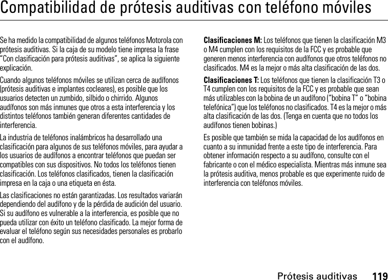 Prótesis auditivas119Compatibilidad de prótesis auditivas con teléfono móvilesPrótesis auditivasSe ha medido la compatibilidad de algunos teléfonos Motorola con prótesis auditivas. Si la caja de su modelo tiene impresa la frase “Con clasificación para prótesis auditivas”, se aplica la siguiente explicación.Cuando algunos teléfonos móviles se utilizan cerca de audífonos (prótesis auditivas e implantes cocleares), es posible que los usuarios detecten un zumbido, silbido o chirrido. Algunos audífonos son más inmunes que otros a esta interferencia y los distintos teléfonos también generan diferentes cantidades de interferencia.La industria de teléfonos inalámbricos ha desarrollado una clasificación para algunos de sus teléfonos móviles, para ayudar a los usuarios de audífonos a encontrar teléfonos que puedan ser compatibles con sus dispositivos. No todos los teléfonos tienen clasificación. Los teléfonos clasificados, tienen la clasificación impresa en la caja o una etiqueta en ésta.Las clasificaciones no están garantizadas. Los resultados variarán dependiendo del audífono y de la pérdida de audición del usuario. Si su audífono es vulnerable a la interferencia, es posible que no pueda utilizar con éxito un teléfono clasificado. La mejor forma de evaluar el teléfono según sus necesidades personales es probarlo con el audífono.Clasificaciones M: Los teléfonos que tienen la clasificación M3 o M4 cumplen con los requisitos de la FCC y es probable que generen menos interferencia con audífonos que otros teléfonos no clasificados. M4 es la mejor o más alta clasificación de las dos.Clasificaciones T: Los teléfonos que tienen la clasificación T3 o T4 cumplen con los requisitos de la FCC y es probable que sean más utilizables con la bobina de un audífono (“bobina T” o “bobina telefónica”) que los teléfonos no clasificados. T4 es la mejor o más alta clasificación de las dos. (Tenga en cuenta que no todos los audífonos tienen bobinas.)Es posible que también se mida la capacidad de los audífonos en cuanto a su inmunidad frente a este tipo de interferencia. Para obtener información respecto a su audífono, consulte con el fabricante o con el médico especialista. Mientras más inmune sea la prótesis auditiva, menos probable es que experimente ruido de interferencia con teléfonos móviles.