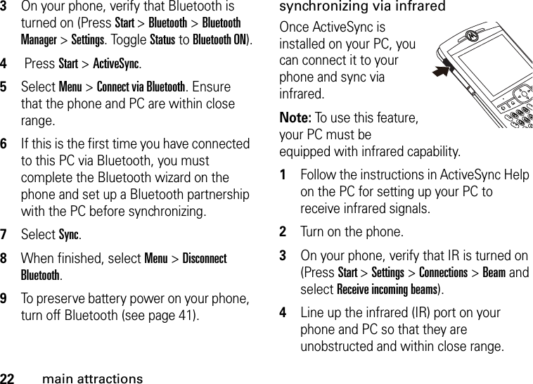 22main attractions3On your phone, verify that Bluetooth is turned on (Press Start &gt; Bluetooth &gt; Bluetooth Manager &gt; Settings. Toggle Status to Bluetooth ON).4 Press Start &gt; ActiveSync.5Select Menu &gt; Connect via Bluetooth. Ensure that the phone and PC are within close range. 6If this is the first time you have connected to this PC via Bluetooth, you must complete the Bluetooth wizard on the phone and set up a Bluetooth partnership with the PC before synchronizing.7Select Sync. 8When finished, select Menu &gt; Disconnect Bluetooth. 9To preserve battery power on your phone, turn off Bluetooth (see page 41).synchronizing via infraredOnce ActiveSync is installed on your PC, you can connect it to your phone and sync via infrared. Note: To use this feature, your PC must be equipped with infrared capability.  1Follow the instructions in ActiveSync Help on the PC for setting up your PC to receive infrared signals. 2Turn on the phone. 3On your phone, verify that IR is turned on (Press Start &gt; Settings &gt; Connections &gt; Beam and select Receive incoming beams).4Line up the infrared (IR) port on your phone and PC so that they are unobstructed and within close range. 