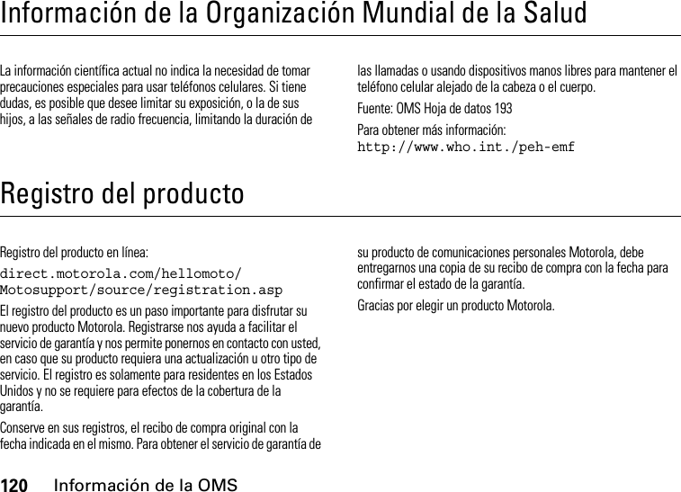 120Información de la OMSInformación de la Organización Mundial de la SaludInformación de la OMSLa información científica actual no indica la necesidad de tomar precauciones especiales para usar teléfonos celulares. Si tiene dudas, es posible que desee limitar su exposición, o la de sus hijos, a las señales de radio frecuencia, limitando la duración de las llamadas o usando dispositivos manos libres para mantener el teléfono celular alejado de la cabeza o el cuerpo.Fuente: OMS Hoja de datos 193Para obtener más información: http://www.who.int./peh-emfRegistro del productoRegistroRegistro del producto en línea:direct.motorola.com/hellomoto/ Motosupport/source/registration.aspEl registro del producto es un paso importante para disfrutar su nuevo producto Motorola. Registrarse nos ayuda a facilitar el servicio de garantía y nos permite ponernos en contacto con usted, en caso que su producto requiera una actualización u otro tipo de servicio. El registro es solamente para residentes en los Estados Unidos y no se requiere para efectos de la cobertura de la garantía.Conserve en sus registros, el recibo de compra original con la fecha indicada en el mismo. Para obtener el servicio de garantía de su producto de comunicaciones personales Motorola, debe entregarnos una copia de su recibo de compra con la fecha para confirmar el estado de la garantía.Gracias por elegir un producto Motorola.