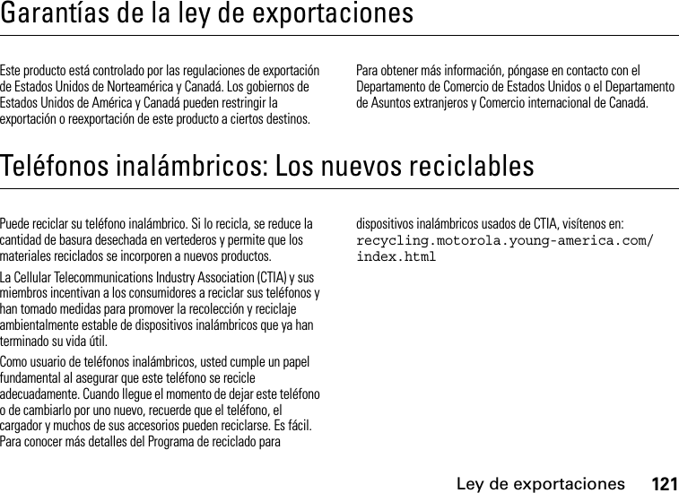 Ley de exportaciones121Garantías de la ley de exportacionesLey de exportacionesEste producto está controlado por las regulaciones de exportación de Estados Unidos de Norteamérica y Canadá. Los gobiernos de Estados Unidos de América y Canadá pueden restringir la exportación o reexportación de este producto a ciertos destinos. Para obtener más información, póngase en contacto con el Departamento de Comercio de Estados Unidos o el Departamento de Asuntos extranjeros y Comercio internacional de Canadá.Teléfonos inalámbricos: Los nuevos reciclablesReciclajePuede reciclar su teléfono inalámbrico. Si lo recicla, se reduce la cantidad de basura desechada en vertederos y permite que los materiales reciclados se incorporen a nuevos productos.La Cellular Telecommunications Industry Association (CTIA) y sus miembros incentivan a los consumidores a reciclar sus teléfonos y han tomado medidas para promover la recolección y reciclaje ambientalmente estable de dispositivos inalámbricos que ya han terminado su vida útil.Como usuario de teléfonos inalámbricos, usted cumple un papel fundamental al asegurar que este teléfono se recicle adecuadamente. Cuando llegue el momento de dejar este teléfono o de cambiarlo por uno nuevo, recuerde que el teléfono, el cargador y muchos de sus accesorios pueden reciclarse. Es fácil. Para conocer más detalles del Programa de reciclado para dispositivos inalámbricos usados de CTIA, visítenos en: recycling.motorola.young-america.com/ index.html