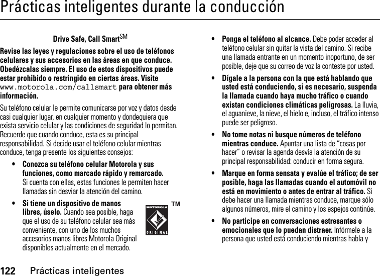 122Prácticas inteligentesPrácticas inteligentes durante la conducciónPrácticas inteligentesDrive Safe, Call SmartSMRevise las leyes y regulaciones sobre el uso de teléfonos celulares y sus accesorios en las áreas en que conduce. Obedézcalas siempre. El uso de estos dispositivos puede estar prohibido o restringido en ciertas áreas. Visite www.motorola.com/callsmart para obtener más información.Su teléfono celular le permite comunicarse por voz y datos desde casi cualquier lugar, en cualquier momento y dondequiera que exista servicio celular y las condiciones de seguridad lo permitan. Recuerde que cuando conduce, esta es su principal responsabilidad. Si decide usar el teléfono celular mientras conduce, tenga presente los siguientes consejos:• Conozca su teléfono celular Motorola y sus funciones, como marcado rápido y remarcado. Si cuenta con ellas, estas funciones le permiten hacer llamadas sin desviar la atención del camino.• Si tiene un dispositivo de manos libres, úselo. Cuando sea posible, haga que el uso de su teléfono celular sea más conveniente, con uno de los muchos accesorios manos libres Motorola Original disponibles actualmente en el mercado.• Ponga el teléfono al alcance. Debe poder acceder al teléfono celular sin quitar la vista del camino. Si recibe una llamada entrante en un momento inoportuno, de ser posible, deje que su correo de voz la conteste por usted.• Dígale a la persona con la que está hablando que usted está conduciendo, si es necesario, suspenda la llamada cuando haya mucho tráfico o cuando existan condiciones climáticas peligrosas. La lluvia, el aguanieve, la nieve, el hielo e, incluso, el tráfico intenso puede ser peligroso.• No tome notas ni busque números de teléfono mientras conduce. Apuntar una lista de “cosas por hacer” o revisar la agenda desvía la atención de su principal responsabilidad: conducir en forma segura.• Marque en forma sensata y evalúe el tráfico; de ser posible, haga las llamadas cuando el automóvil no está en movimiento o antes de entrar al tráfico. Si debe hacer una llamada mientras conduce, marque sólo algunos números, mire el camino y los espejos continúe.• No participe en conversaciones estresantes o emocionales que lo puedan distraer. Infórmele a la persona que usted está conduciendo mientras habla y 