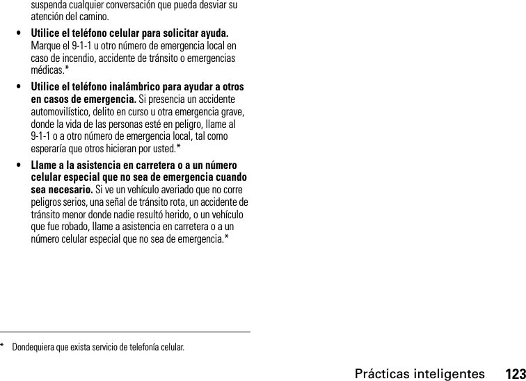 Prácticas inteligentes123suspenda cualquier conversación que pueda desviar su atención del camino.• Utilice el teléfono celular para solicitar ayuda. Marque el 9-1-1 u otro número de emergencia local en caso de incendio, accidente de tránsito o emergencias médicas.*• Utilice el teléfono inalámbrico para ayudar a otros en casos de emergencia. Si presencia un accidente automovilístico, delito en curso u otra emergencia grave, donde la vida de las personas esté en peligro, llame al 9-1-1 o a otro número de emergencia local, tal como esperaría que otros hicieran por usted.*• Llame a la asistencia en carretera o a un número celular especial que no sea de emergencia cuando sea necesario. Si ve un vehículo averiado que no corre peligros serios, una señal de tránsito rota, un accidente de tránsito menor donde nadie resultó herido, o un vehículo que fue robado, llame a asistencia en carretera o a un número celular especial que no sea de emergencia.** Dondequiera que exista servicio de telefonía celular.