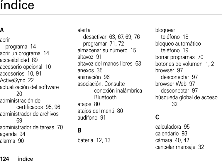 124índiceíndiceAabrirprograma  14abrir un programa  14accesibilidad  89accesorio opcional  10accesorios  10, 91ActiveSync  22actualización del software  20administración de certificados  95, 96administrador de archivos  69administrador de tareas  70agenda  94alarma  90alertadesactivar  63, 67, 69, 76programar  71, 72almacenar su número  15altavoz  91altavoz del manos libres  63anexos  35animación  96asociación. Consulte conexión inalámbrica Bluetoothatajos  80atajos del menú  80audífono  91Bbatería  12, 13bloquearteléfono  18bloqueo automáticoteléfono  19borrar programas  70botones de volumen  1, 2browser  97desconectar  97browser Web  97desconectar  97búsqueda global de acceso  32Ccalculadora  95calendario  93cámara  40, 42cancelar mensaje  32