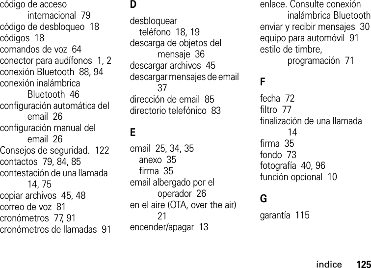 índice125código de acceso internacional  79código de desbloqueo  18códigos  18comandos de voz  64conector para audífonos  1, 2conexión Bluetooth  88, 94conexión inalámbrica Bluetooth  46configuración automática del email  26configuración manual del email  26Consejos de seguridad.  122contactos  79, 84, 85contestación de una llamada  14, 75copiar archivos  45, 48correo de voz  81cronómetros  77, 91cronómetros de llamadas  91Ddesbloquearteléfono  18, 19descarga de objetos del mensaje  36descargar archivos  45descargar mensajes de email  37dirección de email  85directorio telefónico  83Eemail  25, 34, 35anexo  35firma  35email albergado por el operador  26en el aire (OTA, over the air)  21encender/apagar  13enlace. Consulte conexión inalámbrica Bluetoothenviar y recibir mensajes  30equipo para automóvil  91estilo de timbre, programación  71Ffecha  72filtro  77finalización de una llamada  14firma  35fondo  73fotografía  40, 96función opcional  10Ggarantía  115