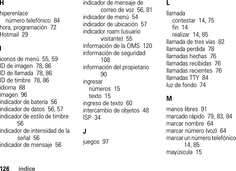 126índiceHhiperenlacenúmero telefónico  84hora, programación  72Hotmail  29Iiconos de menú  55, 59ID de imagen  78, 86ID de llamada  78, 86ID de timbre  78, 86idioma  88imagen  96indicador de batería  56indicador de datos  56, 57indicador de estilo de timbre  56indicador de intensidad de la señal  56indicador de mensaje  56indicador de mensaje de correo de voz  56, 81indicador de menú  54indicador de ubicación  57indicador roam (usuario visitante)  55información de la OMS  120información de seguridad  108información del propietario  90ingresarnúmeros  15texto  15ingreso de texto  60intercambio de objetos  48ISP  34Jjuegos  97Lllamadacontestar  14, 75fin  14realizar  14, 85llamada de tres vías  82llamada perdida  78llamadas hechas  76llamadas recibidas  76llamadas recientes  76llamadas TTY  84luz de fondo  74Mmanos libres  91marcado rápido  79, 83, 84marcar nombre  64marcar número (voz)  64marcar un número telefónico  14, 85mayúscula  15