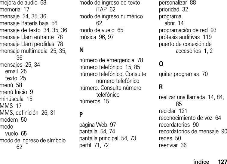 índice127mejora de audio  68memoria  17mensaje  34, 35, 36mensaje Batería baja  56mensaje de texto  34, 35, 36mensaje Llam entrante  78mensaje Llam perdidas  78mensaje multimedia  25, 35, 36mensajes  25, 34email  25texto  25menú  58menú Inicio  9minúscula  15MMS  17MMS, definición  26, 31módem  50modovuelo  65modo de ingreso de símbolo  62modo de ingreso de texto iTAP  62modo de ingreso numérico  62modo de vuelo  65música  96, 97Nnúmero de emergencia  78número telefónico  15, 85número telefónico. Consulte número telefóniconúmero. Consulte número telefóniconúmeros  15Ppágina Web  97pantalla  54, 74pantalla principal  54, 73perfil  71, 72personalizar  88prioridad  32programaabrir  14programación de red  93prótesis auditivas  119puerto de conexión de accesorios  1, 2Qquitar programas  70Rrealizar una llamada  14, 84, 85reciclar  121reconocimiento de voz  64recordatorios  90recordatorios de mensaje  90redes  50reenviar  36