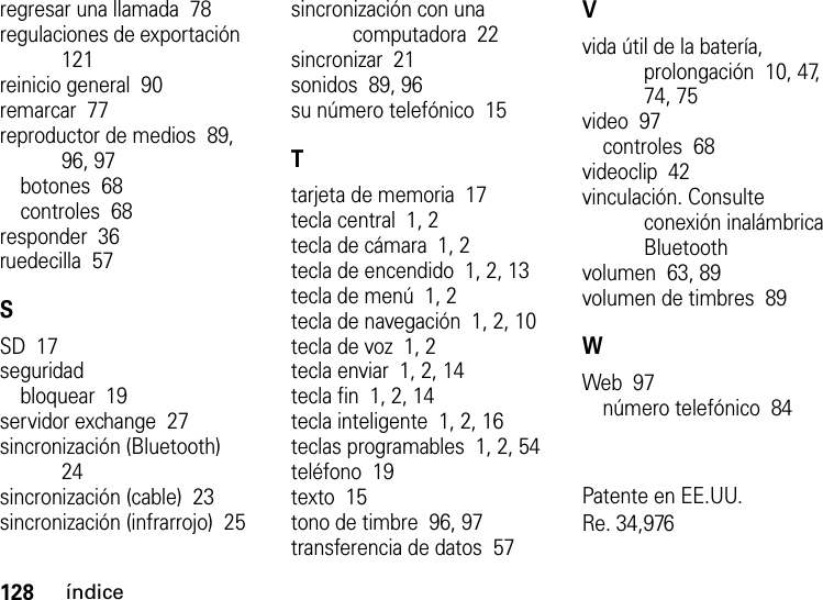 128índiceregresar una llamada  78regulaciones de exportación  121reinicio general  90remarcar  77reproductor de medios  89, 96, 97botones  68controles  68responder  36ruedecilla  57SSD  17seguridadbloquear  19servidor exchange  27sincronización (Bluetooth)  24sincronización (cable)  23sincronización (infrarrojo)  25sincronización con una computadora  22sincronizar  21sonidos  89, 96su número telefónico  15Ttarjeta de memoria  17tecla central  1, 2tecla de cámara  1, 2tecla de encendido  1, 2, 13tecla de menú  1, 2tecla de navegación  1, 2, 10tecla de voz  1, 2tecla enviar  1, 2, 14tecla fin  1, 2, 14tecla inteligente  1, 2, 16teclas programables  1, 2, 54teléfono  19texto  15tono de timbre  96, 97transferencia de datos  57Vvida útil de la batería, prolongación  10, 47, 74, 75video  97controles  68videoclip  42vinculación. Consulte conexión inalámbrica Bluetoothvolumen  63, 89volumen de timbres  89WWeb  97número telefónico  84Patente en EE.UU.Re. 34,976