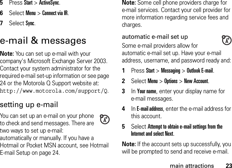 23main attractions5Press Start &gt; ActiveSync. 6Select Menu &gt; Connect via IR. 7Select Sync. e-mail &amp; messagesNote: You can set up e-mail with your company&apos;s Microsoft Exchange Server 2003. Contact your system administrator for the required e-mail set-up information or see page 24 or the Motorola Q Support website at: http://www.motorola.com/support/Q.setting up e-mailYou can set up an e-mail on your phone to check and send messages. There are two ways to set up e-mail: automatically or manually. If you have a Hotmail or Pocket MSN account, see Hotmail E-mail Setup on page 24.Note: Some cell phone providers charge for e-mail services. Contact your cell provider for more information regarding service fees and charges.automatic e-mail set upSome e-mail providers allow for automatic e-mail set up. Have your e-mail address, username, and password ready and:  1Press Start &gt; Messaging &gt; Outlook E-mail. 2Select Menu &gt; Options &gt; New Account. 3In Your name, enter your display name for e-mail messages. 4In E-mail address, enter the e-mail address for this account. 5Select Attempt to obtain e-mail settings from the Internet and select Next. Note: If the account sets up successfully, you will be prompted to send and receive e-mail. 