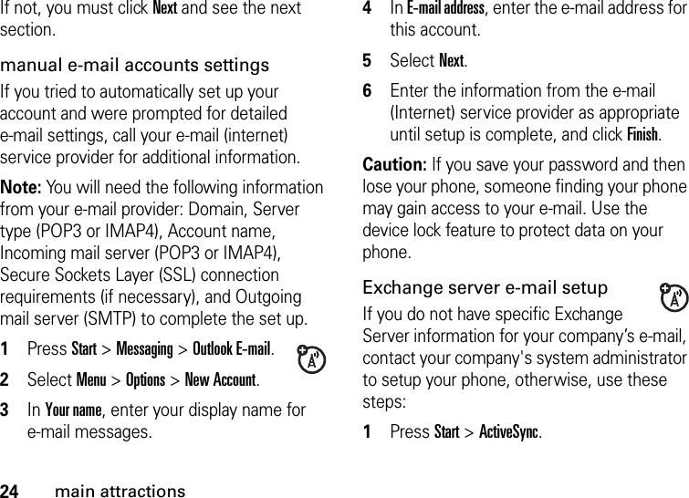 24main attractionsIf not, you must click Next and see the next section. manual e-mail accounts settingsIf you tried to automatically set up your account and were prompted for detailed e-mail settings, call your e-mail (internet) service provider for additional information. Note: You will need the following information from your e-mail provider: Domain, Server type (POP3 or IMAP4), Account name, Incoming mail server (POP3 or IMAP4), Secure Sockets Layer (SSL) connection requirements (if necessary), and Outgoing mail server (SMTP) to complete the set up.  1Press Start &gt; Messaging &gt; Outlook E-mail. 2Select Menu &gt; Options &gt; New Account. 3In Your name, enter your display name for e-mail messages. 4In E-mail address, enter the e-mail address for this account. 5Select Next. 6Enter the information from the e-mail (Internet) service provider as appropriate until setup is complete, and click Finish.Caution: If you save your password and then lose your phone, someone finding your phone may gain access to your e-mail. Use the device lock feature to protect data on your phone.Exchange server e-mail setupIf you do not have specific Exchange Server information for your company’s e-mail, contact your company&apos;s system administrator to setup your phone, otherwise, use these steps:  1Press Start &gt; ActiveSync.