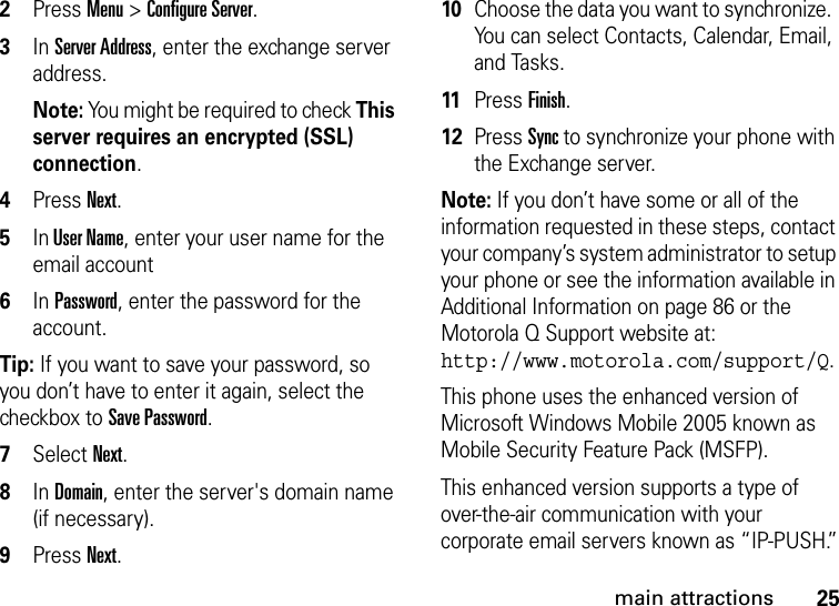 25main attractions2Press Menu &gt; Configure Server. 3In Server Address, enter the exchange server address. Note: You might be required to check This server requires an encrypted (SSL) connection.4Press Next.5In User Name, enter your user name for the email account6In Password, enter the password for the account. Tip: If you want to save your password, so you don’t have to enter it again, select the checkbox to Save Password.7Select Next. 8In Domain, enter the server&apos;s domain name (if necessary).9Press Next.10Choose the data you want to synchronize.  You can select Contacts, Calendar, Email, and Tasks.11Press Finish.12Press Sync to synchronize your phone with the Exchange server.Note: If you don’t have some or all of the information requested in these steps, contact your company’s system administrator to setup your phone or see the information available in Additional Information on page 86 or the Motorola Q Support website at: http://www.motorola.com/support/Q.This phone uses the enhanced version of Microsoft Windows Mobile 2005 known as Mobile Security Feature Pack (MSFP).This enhanced version supports a type of over-the-air communication with your corporate email servers known as “IP-PUSH.”