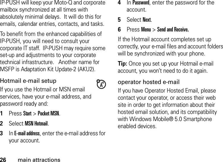 26main attractionsIP-PUSH will keep your Moto-Q and corporate mailbox synchronized at all times with absolutely minimal delays.  It will do this for emails, calendar entries, contacts, and tasks.To benefit from the enhanced capabilities of IP-PUSH, you will need to consult your corporate IT staff.  IP-PUSH may require some set-up and adjustments to your corporate technical infrastructure.   Another name for MSFP is Adaptation Kit Update-2 (AKU2). Hotmail e-mail setupIf you use the Hotmail or MSN email services, have your e-mail address, and password ready and:  1Press Start &gt; Pocket MSN.2Select MSN Hotmail. 3In E-mail address, enter the e-mail address for your account. 4In Password, enter the password for the account. 5Select Next. 6Press Menu &gt; Send and Receive.If the Hotmail account completes set up correctly, your e-mail files and account folders will be synchronized with your phone.Tip: Once you set up your Hotmail e-mail account, you won’t need to do it again.operator hosted e-mailIf you have Operator Hosted Email, please contact your operator, or access their web site in order to get information about their hosted email solution, and its compatibility with Windows Mobile® 5.0 Smartphone enabled devices.