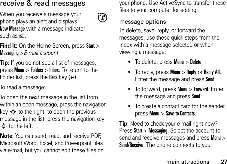 27main attractionsreceive &amp; read messagesWhen you receive a message your phone plays an alert and displays New Message with a message indicator such as C.Find it: On the Home Screen, pressStart &gt; Messaging &gt;E-mail accountTip: If you do not see a list of messages, press Menu &gt; Folders &gt; Inbox. To return to the Folder list, press the Back key (À).To read a message: To open the next message in the list from within an open message, press the navigation key S to the right; to open the previous message in the list, press the navigation key S to the left. Note: You can send, read, and receive PDF, Microsoft Word, Excel, and Powerpoint files via e-mail, but you cannot edit these files on your phone. Use ActiveSync to transfer these files to your computer for editing.message optionsTo delete, save, reply, or forward the messages, use these quick steps from the Inbox with a message selected or when viewing a message: •To delete, press Menu &gt; Delete.•To reply, press Menu &gt; Reply or Reply All. Enter the message and press Send. •To forward, press Menu &gt; Forward. Enter the message and press Send.•To create a contact card for the sender, press Menu &gt; Save to Contacts. Tip: Need to check your e-mail right now? Press Start &gt; Messaging. Select the account to send and receive messages and press Menu &gt; Send/Receive. The phone connects to your 