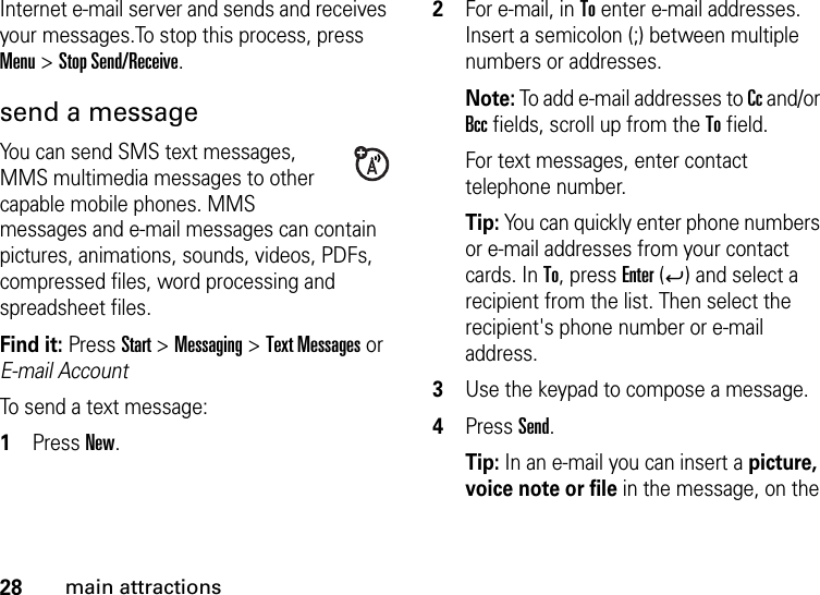 28main attractionsInternet e-mail server and sends and receives your messages.To stop this process, press Menu &gt; Stop Send/Receive.send a messageYou can send SMS text messages, MMS multimedia messages to other capable mobile phones. MMS messages and e-mail messages can contain pictures, animations, sounds, videos, PDFs, compressed files, word processing and spreadsheet files.Find it: PressStart &gt; Messaging &gt; Text Messages or E-mail AccountTo send a text message:  1Press New.2For e-mail, in To enter e-mail addresses. Insert a semicolon (;) between multiple numbers or addresses. Note: To add e-mail addresses to Cc and/or Bcc fields, scroll up from the To field.For text messages, enter contact telephone number.Tip: You can quickly enter phone numbers or e-mail addresses from your contact cards. In To, press Enter (Á) and select a recipient from the list. Then select the recipient&apos;s phone number or e-mail address. 3Use the keypad to compose a message.4Press Send.Tip: In an e-mail you can insert a picture, voice note or file in the message, on the 