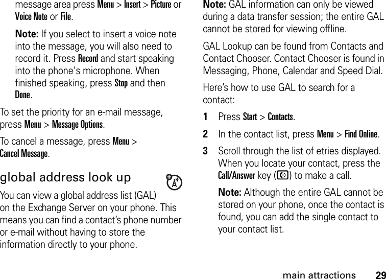 29main attractionsmessage area press Menu &gt; Insert &gt; Picture or Voice Note or File.Note: If you select to insert a voice note into the message, you will also need to record it. Press Record and start speaking into the phone&apos;s microphone. When finished speaking, press Stop and then Done.To set the priority for an e-mail message, press Menu &gt; Message Options.To cancel a message, press Menu &gt; Cancel Message.global address look upYou can view a global address list (GAL) on the Exchange Server on your phone. This means you can find a contact’s phone number or e-mail without having to store the information directly to your phone.Note: GAL information can only be viewed during a data transfer session; the entire GAL cannot be stored for viewing offline.GAL Lookup can be found from Contacts and Contact Chooser. Contact Chooser is found in Messaging, Phone, Calendar and Speed Dial.Here’s how to use GAL to search for a contact:  1Press Start &gt; Contacts.2In the contact list, press Menu &gt; Find Online. 3Scroll through the list of etries displayed. When you locate your contact, press the Call/Answer key (N) to make a call. Note: Although the entire GAL cannot be stored on your phone, once the contact is found, you can add the single contact to your contact list.