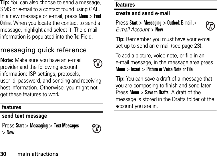 30main attractionsTip: You can also choose to send a message, SMS or e-mail to a contact found using GAL. In a new message or e-mail, press Menu &gt; Find Online. When you locate the contact to send a message, highlight and select it. The e-mail information is populated into the To: Field.messaging quick referenceNote: Make sure you have an e-mail provider and the following account information: ISP settings, protocols, user id, password, and sending and receiving host information. Otherwise, you might not get these features to work.featuressend text messagePress Start &gt;Messaging &gt;Text Messages &gt;Newcreate and send e-mailPress Start &gt;Messaging &gt; Outlook E-mail&gt; E-mail Account &gt;NewTip: Remember you must have your e-mail set up to send an e-mail (see page 23).To add a picture, voice note, or file in an e-mail message, in the message area press Menu &gt; Insert &gt; Picture or Voice Note or FileTip: You can save a draft of a message that you are composing to finish and send later. Press Menu &gt; Save to Drafts. A draft of the message is stored in the Drafts folder of the account you are in.features