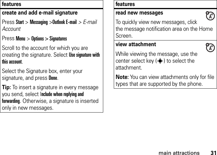 31main attractionscreate and add e-mail signaturePress Start &gt; Messaging &gt;Outlook E-mail&gt; E-mail AccountPress Menu &gt; Options &gt; SignaturesScroll to the account for which you are creating the signature. Select Use signature with this account. Select the Signature box, enter your signature, and press Done.Tip: To insert a signature in every message you send, select Include when replying and forwarding. Otherwise, a signature is inserted only in new messages. featuresread new messages To quickly view new messages, click the message notification area on the Home Screen. view attachment While viewing the message, use the center select key (s) to select the attachment. Note: You can view attachments only for file types that are supported by the phone.features