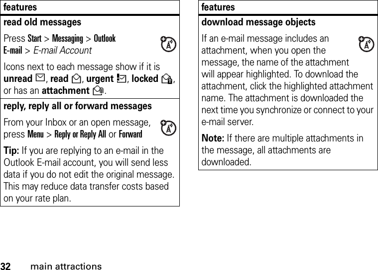 32main attractionsread old messages Press Start &gt;Messaging &gt; Outlook E-mail&gt;E-mail Account  Icons next to each message show if it is unreadJ, readH, urgentK, lockedV, or has an attachmentR.reply, reply all or forward messages From your Inbox or an open message, press Menu &gt;Reply or Reply All or ForwardTip: If you are replying to an e-mail in the Outlook E-mail account, you will send less data if you do not edit the original message. This may reduce data transfer costs based on your rate plan.featuresdownload message objects If an e-mail message includes an attachment, when you open the message, the name of the attachment will appear highlighted. To download the attachment, click the highlighted attachment name. The attachment is downloaded the next time you synchronize or connect to your e-mail server.Note: If there are multiple attachments in the message, all attachments are downloaded.features