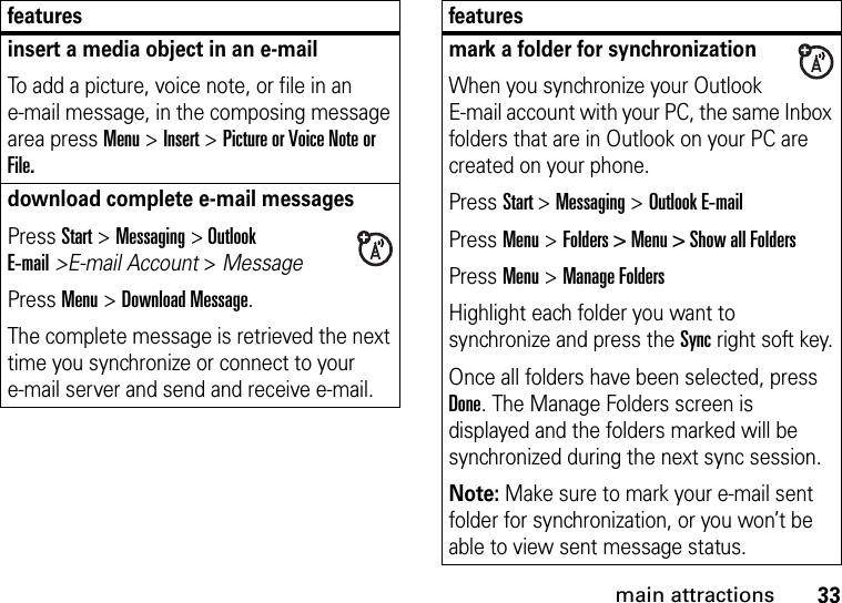 33main attractionsinsert a media object in an e-mail To add a picture, voice note, or file in an e-mail message, in the composing message area press Menu &gt; Insert &gt; Picture or Voice Note or File.download complete e-mail messagesPress Start &gt; Messaging &gt; Outlook E-mail&gt;E-mail Account &gt; Message Press Menu &gt; Download Message. The complete message is retrieved the next time you synchronize or connect to your e-mail server and send and receive e-mail.featuresmark a folder for synchronizationWhen you synchronize your Outlook E-mail account with your PC, the same Inbox folders that are in Outlook on your PC are created on your phone.Press Start &gt; Messaging &gt; Outlook E-mailPress Menu &gt; Folders &gt; Menu &gt; Show all FoldersPress Menu &gt; Manage FoldersHighlight each folder you want to synchronize and press the Sync right soft key.Once all folders have been selected, press Done. The Manage Folders screen is displayed and the folders marked will be synchronized during the next sync session.Note: Make sure to mark your e-mail sent folder for synchronization, or you won’t be able to view sent message status.features