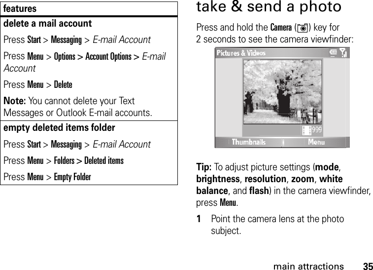 35main attractionstake &amp; send a photoPress and hold the Camera (Í) key for 2 seconds to see the camera viewfinder:Tip: To adjust picture settings (mode, brightness, resolution, zoom, white balance, and flash) in the camera viewfinder, press Menu.  1Point the camera lens at the photo subject.delete a mail accountPress Start &gt; Messaging &gt; E-mail AccountPress Menu &gt; Options &gt; Account Options &gt; E-mail AccountPress Menu &gt; DeleteNote: You cannot delete your Text Messages or Outlook E-mail accounts.empty deleted items folderPress Start &gt; Messaging &gt; E-mail AccountPress Menu &gt; Folders &gt; Deleted itemsPress Menu &gt; Empty Folderfeatures