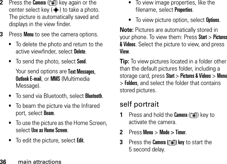 36main attractions2Press the Camera (Í) key again or the center select key (s) to take a photo. The picture is automatically saved and displays in the view finder.3Press Menu to see the camera options.•To delete the photo and return to the active viewfinder, select Delete.•To send the photo, select Send.Your send options are Text Messages, Outlook E-mail, or MMS (Multimedia Message).•To send via Bluetooth, select Bluetooth.•To beam the picture via the Infrared port, select Beam.•To use the picture as the Home Screen, select Use as Home Screen.•To edit the picture, select Edit.•To view image properties, like the filename, select Properties.•To view picture option, select Options.Note: Pictures are automatically stored in your phone. To view them: Press Start &gt; Pictures &amp; Videos. Select the picture to view, and press View.Tip: To view pictures located in a folder other than the default pictures folder, including a storage card, press Start &gt; Pictures &amp; Videos &gt; Menu &gt; Folders, and select the folder that contains stored pictures. self portrait  1Press and hold the Camera (Í) key to activate the camera.2Press Menu &gt;Mode &gt; Timer.3Press the Camera (Í) key to start the 5 second delay.