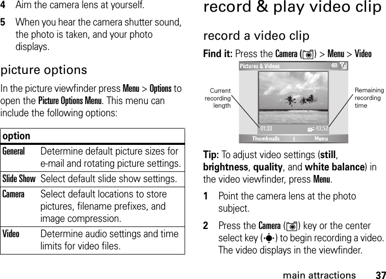 37main attractions4Aim the camera lens at yourself.5When you hear the camera shutter sound, the photo is taken, and your photo displays.picture optionsIn the picture viewfinder press Menu &gt; Options to open the Picture Options Menu. This menu can include the following options:record &amp; play video cliprecord a video clipFind it: Press the Camera (Í) &gt;Menu &gt;VideoTip: To adjust video settings (still, brightness, quality, and white balance) in the video viewfinder, press Menu.  1Point the camera lens at the photo subject.2Press the Camera (Í) key or the center select key (s) to begin recording a video. The video displays in the viewfinder. optionGeneralDetermine default picture sizes for e-mail and rotating picture settings.Slide ShowSelect default slide show settings.CameraSelect default locations to store pictures, filename prefixes, and image compression.VideoDetermine audio settings and time limits for video files.01:33Remainingrecording time Current recording length 