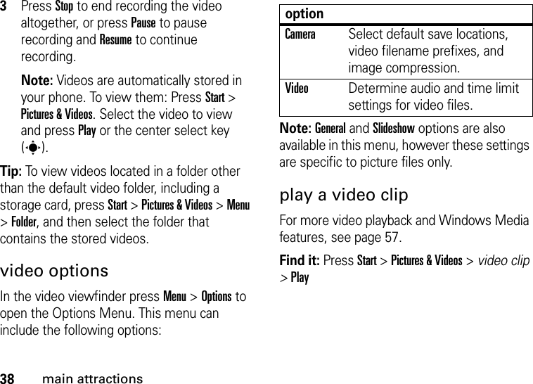 38main attractions3Press Stop to end recording the video altogether, or press Pause to pause recording and Resume to continue recording. Note: Videos are automatically stored in your phone. To view them: Press Start &gt; Pictures &amp; Videos. Select the video to view and press Play or the center select key (s).Tip: To view videos located in a folder other than the default video folder, including a storage card, press Start &gt; Pictures &amp; Videos &gt; Menu &gt; Folder, and then select the folder that contains the stored videos.video optionsIn the video viewfinder press Menu &gt; Options to open the Options Menu. This menu can include the following options:Note: General and Slideshow options are also available in this menu, however these settings are specific to picture files only.play a video clipFor more video playback and Windows Media features, see page 57.Find it: Press Start &gt; Pictures &amp; Videos &gt; video clip &gt; PlayoptionCameraSelect default save locations, video filename prefixes, and image compression.VideoDetermine audio and time limit settings for video files.