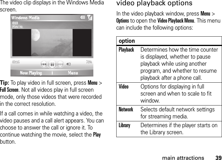 39main attractionsThe video clip displays in the Windows Media screen.Tip: To play video in full screen, press Menu &gt; Full Screen. Not all videos play in full screen mode, only those videos that were recorded in the correct resolution.If a call comes in while watching a video, the video pauses and a call alert appears. You can choose to answer the call or ignore it. To continue watching the movie, select the Play button.video playback optionsIn the video playback window, press Menu &gt; Options to open the Video Playback Menu. This menu can include the following options:optionPlaybackDetermines how the time counter is displayed, whether to pause playback while using another program, and whether to resume playback after a phone call.VideoOptions for displaying in full screen and when to scale to fit window.NetworkSelects default network settings for streaming media.LibraryDetermines if the player starts on the Library screen.