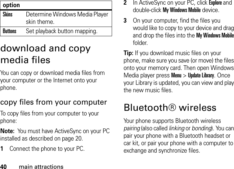 40main attractionsdownload and copy media filesYou can copy or download media files from your computer or the Internet onto your phone. copy files from your computerTo copy files from your computer to your phone:Note:  You must have ActiveSync on your PC installed as described on page 20.  1Connect the phone to your PC. 2In ActiveSync on your PC, click Explore and double-click My Windows Mobile device. 3On your computer, find the files you would like to copy to your device and drag and drop the files into the My Windows Mobile folder.Tip: If you download music files on your phone, make sure you save (or move) the files onto your memory card. Then open Windows Media player press Menu &gt; Update Library. Once your Library is updated, you can view and play the new music files.Bluetooth® wirelessYour phone supports Bluetooth wireless pairing (also called linking or bonding). You can pair your phone with a Bluetooth headset or car kit, or pair your phone with a computer to exchange and synchronize files.SkinsDetermine Windows Media Player skin theme.ButtonsSet playback button mapping.option