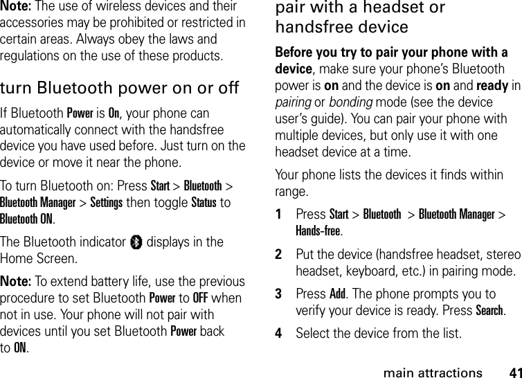 41main attractionsNote: The use of wireless devices and their accessories may be prohibited or restricted in certain areas. Always obey the laws and regulations on the use of these products. turn Bluetooth power on or offIf Bluetooth Power is On, your phone can automatically connect with the handsfree device you have used before. Just turn on the device or move it near the phone.To turn Bluetooth on: Press Start &gt; Bluetooth &gt; Bluetooth Manager &gt; Settings then toggle Status to Bluetooth ON.The Bluetooth indicator à displays in the Home Screen.Note: To extend battery life, use the previous procedure to set Bluetooth Power to OFF when not in use. Your phone will not pair with devices until you set Bluetooth Power back toON.pair with a headset or handsfree deviceBefore you try to pair your phone with a device, make sure your phone’s Bluetooth power is on and the device is on and ready in pairing or bonding mode (see the device user’s guide). You can pair your phone with multiple devices, but only use it with one headset device at a time. Your phone lists the devices it finds within range.  1Press Start &gt; Bluetooth  &gt; Bluetooth Manager &gt; Hands-free. 2Put the device (handsfree headset, stereo headset, keyboard, etc.) in pairing mode.3Press Add. The phone prompts you to verify your device is ready. Press Search. 4Select the device from the list. 