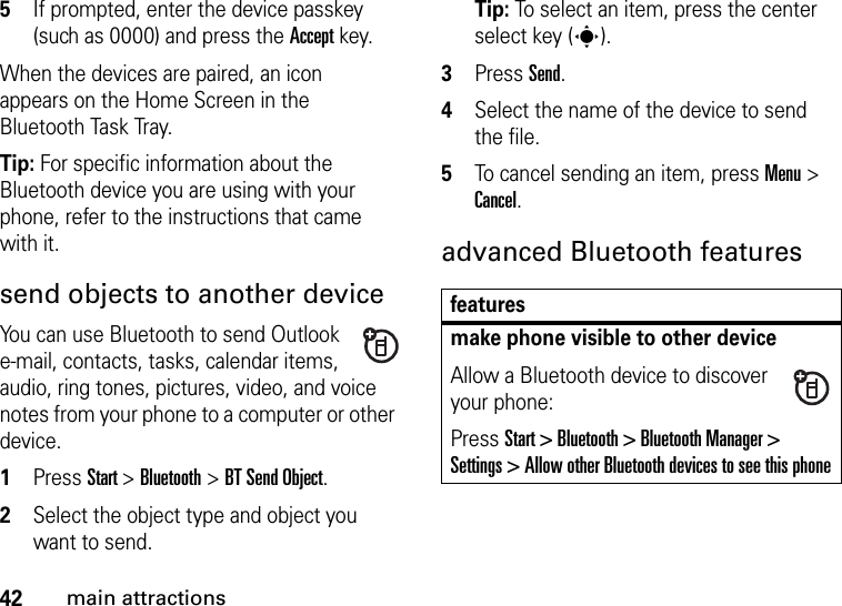 42main attractions5If prompted, enter the device passkey (such as 0000) and press the Accept key.When the devices are paired, an icon appears on the Home Screen in the Bluetooth Task Tray.Tip: For specific information about the Bluetooth device you are using with your phone, refer to the instructions that came with it.send objects to another deviceYou can use Bluetooth to send Outlook e-mail, contacts, tasks, calendar items, audio, ring tones, pictures, video, and voice notes from your phone to a computer or other device.  1Press Start &gt; Bluetooth &gt; BT Send Object.2Select the object type and object you want to send.Tip: To select an item, press the center select key (s).3Press Send.4Select the name of the device to send the file.5To cancel sending an item, press Menu &gt; Cancel.advanced Bluetooth featuresfeaturesmake phone visible to other deviceAllow a Bluetooth device to discover your phone:Press Start &gt; Bluetooth &gt; Bluetooth Manager &gt; Settings &gt; Allow other Bluetooth devices to see this phone