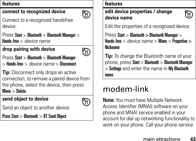 43main attractionsmodem-linkNote: You must have Multiple Network Access Identifier (MNAI) software on your phone and MNAI service enabled in your account for dial up networking functionality to work on your phone. Call your phone service connect to recognized deviceConnect to a recognized handsfree device:Press Start &gt; Bluetooth &gt; Bluetooth Manager &gt; Hands-free &gt; device namedrop pairing with devicePress Start &gt; Bluetooth &gt; Bluetooth Manager &gt; Hands-free &gt; device name &gt; DisconnectTip: Disconnect only drops an active connection, to remove a paired device from the phone, select the device, then press Menu &gt; Delete.send object to deviceSend an object to another device:Press Start &gt; Bluetooth &gt; BT Send Objectfeaturesedit device properties / change device nameEdit the properties of a recognized device:Press Start &gt; Bluetooth &gt; Bluetooth Manager &gt; Hands-free &gt; device name &gt; Menu &gt; Properties &gt; NicknameTip: To change the Bluetooth name of your phone, press Start &gt; Bluetooth &gt; Bluetooth Manager &gt; Settings and enter the name in My Bluetooth name.features