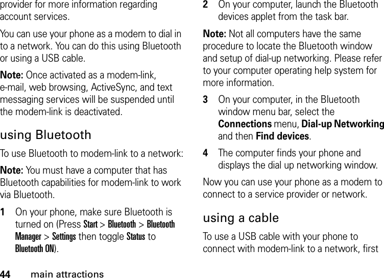 44main attractionsprovider for more information regarding account services.You can use your phone as a modem to dial in to a network. You can do this using Bluetooth or using a USB cable.Note: Once activated as a modem-link, e-mail, web browsing, ActiveSync, and text messaging services will be suspended until the modem-link is deactivated.using BluetoothTo use Bluetooth to modem-link to a network:Note: You must have a computer that has Bluetooth capabilities for modem-link to work via Bluetooth.  1On your phone, make sure Bluetooth is turned on (Press Start &gt; Bluetooth &gt; Bluetooth Manager &gt; Settings then toggle Status to Bluetooth ON).2On your computer, launch the Bluetooth devices applet from the task bar.Note: Not all computers have the same procedure to locate the Bluetooth window and setup of dial-up networking. Please refer to your computer operating help system for more information.3On your computer, in the Bluetooth window menu bar, select the Connections menu, Dial-up Networking and then Find devices.4The computer finds your phone and displays the dial up networking window. Now you can use your phone as a modem to connect to a service provider or network.using a cableTo use a USB cable with your phone to connect with modem-link to a network, first 