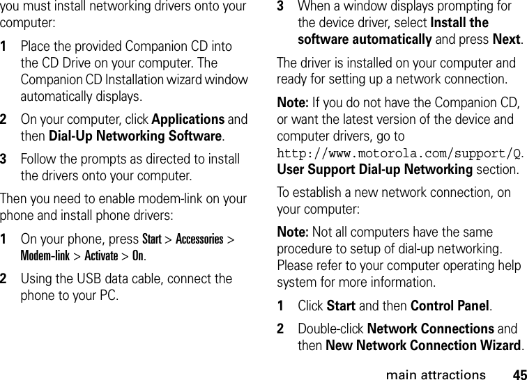 45main attractionsyou must install networking drivers onto your computer:  1Place the provided Companion CD into the CD Drive on your computer. The Companion CD Installation wizard window automatically displays.2On your computer, click Applications and then Dial-Up Networking Software.3Follow the prompts as directed to install the drivers onto your computer.Then you need to enable modem-link on your phone and install phone drivers:  1On your phone, press Start &gt; Accessories &gt; Modem-link &gt;Activate &gt;On. 2Using the USB data cable, connect the phone to your PC. 3When a window displays prompting for the device driver, select Install the software automatically and press Next.The driver is installed on your computer and ready for setting up a network connection.Note: If you do not have the Companion CD, or want the latest version of the device and computer drivers, go to http://www.motorola.com/support/Q. User Support Dial-up Networking section.To establish a new network connection, on your computer:Note: Not all computers have the same procedure to setup of dial-up networking. Please refer to your computer operating help system for more information.  1Click Start and then Control Panel. 2Double-click Network Connections and then New Network Connection Wizard. 