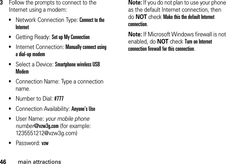 46main attractions3Follow the prompts to connect to the Internet using a modem: •Network Connection Type: Connect to the Internet •Getting Ready: Set up My Connection •Internet Connection: Manually connect using a dial-up modem •Select a Device: Smartphone wireless USB Modem •Connection Name: Type a connection name.•Number to Dial: #777•Connection Availability: Anyone&apos;s Use •User Name: your mobile phone number@vzw3g.com (for example: 1235551212@vzw3g.com)•Password: vzw Note: If you do not plan to use your phone as the default Internet connection, then do NOT check Make this the default Internet connection.Note: If Microsoft Windows firewall is not enabled, do NOT check Turn on Internet connection firewall for this connection.