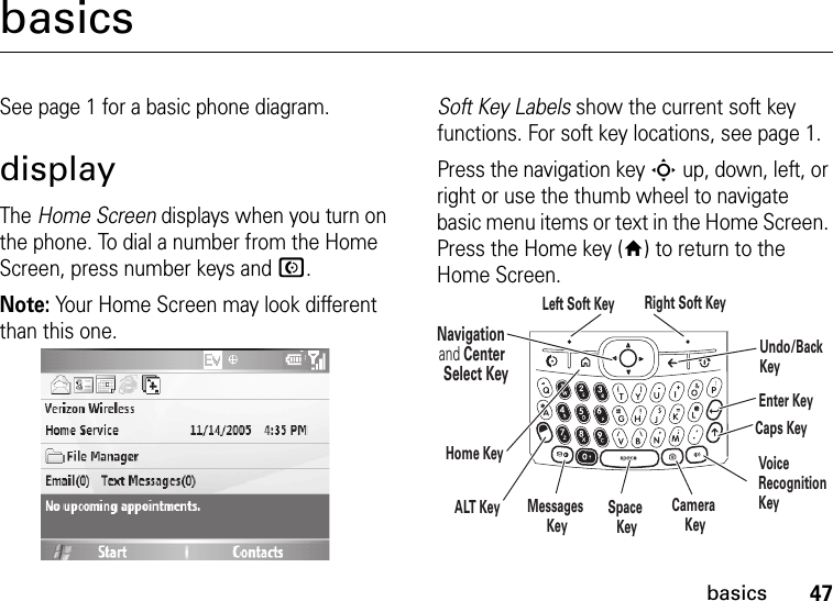 47basicsbasicsSee page 1 for a basic phone diagram.displayThe Home Screen displays when you turn on the phone. To dial a number from the Home Screen, press number keys and N.Note: Your Home Screen may look different than this one.Soft Key Labels show the current soft key functions. For soft key locations, see page 1.Press the navigation key S up, down, left, or right or use the thumb wheel to navigate basic menu items or text in the Home Screen. Press the Home key (Y) to return to the Home Screen.Navigation and Center Select KeyLeft Soft Key Right Soft KeyALT KeyCaps KeyEnter KeyUndo/Back KeyHome KeySpace KeyMessages KeyCamera KeyVoice RecognitionKey