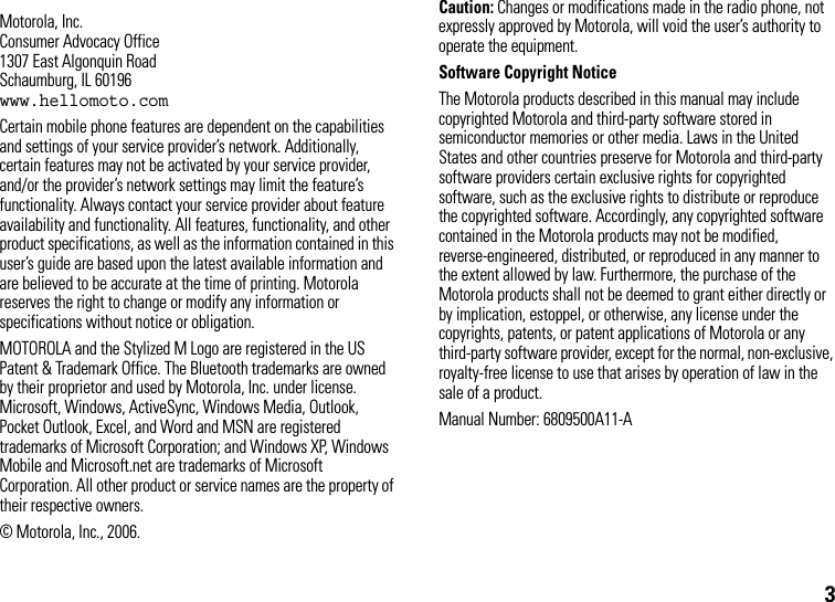3 Motorola, Inc.Consumer Advocacy Office1307 East Algonquin RoadSchaumburg, IL 60196www.hellomoto.comCertain mobile phone features are dependent on the capabilities and settings of your service provider’s network. Additionally, certain features may not be activated by your service provider, and/or the provider’s network settings may limit the feature’s functionality. Always contact your service provider about feature availability and functionality. All features, functionality, and other product specifications, as well as the information contained in this user’s guide are based upon the latest available information and are believed to be accurate at the time of printing. Motorola reserves the right to change or modify any information or specifications without notice or obligation.MOTOROLA and the Stylized M Logo are registered in the US Patent &amp; Trademark Office. The Bluetooth trademarks are owned by their proprietor and used by Motorola, Inc. under license. Microsoft, Windows, ActiveSync, Windows Media, Outlook, Pocket Outlook, Excel, and Word and MSN are registered trademarks of Microsoft Corporation; and Windows XP, Windows Mobile and Microsoft.net are trademarks of Microsoft Corporation. All other product or service names are the property of their respective owners.© Motorola, Inc., 2006.Caution: Changes or modifications made in the radio phone, not expressly approved by Motorola, will void the user’s authority to operate the equipment.Software Copyright Notice The Motorola products described in this manual may include copyrighted Motorola and third-party software stored in semiconductor memories or other media. Laws in the United States and other countries preserve for Motorola and third-party software providers certain exclusive rights for copyrighted software, such as the exclusive rights to distribute or reproduce the copyrighted software. Accordingly, any copyrighted software contained in the Motorola products may not be modified, reverse-engineered, distributed, or reproduced in any manner to the extent allowed by law. Furthermore, the purchase of the Motorola products shall not be deemed to grant either directly or by implication, estoppel, or otherwise, any license under the copyrights, patents, or patent applications of Motorola or any third-party software provider, except for the normal, non-exclusive, royalty-free license to use that arises by operation of law in the sale of a product.Manual Number: 6809500A11-A