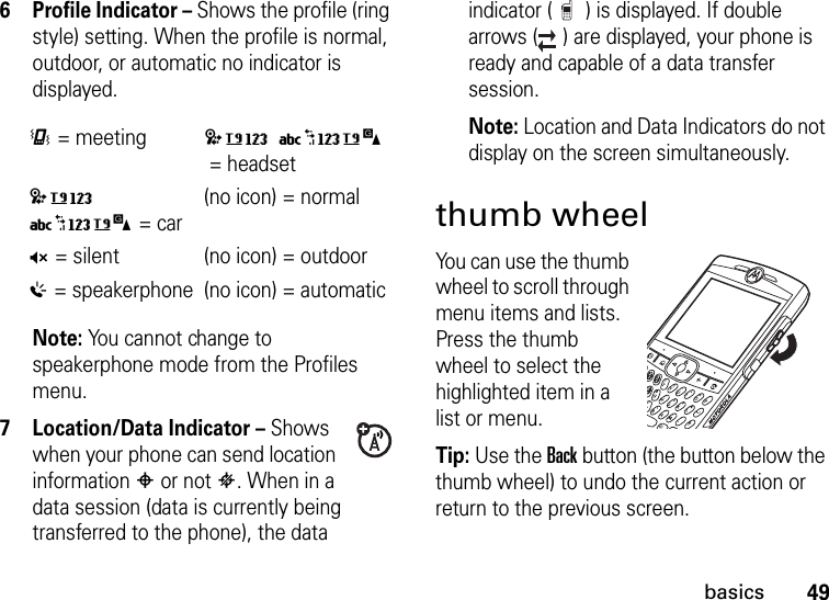 49basics6 Profile Indicator – Shows the profile (ring style) setting. When the profile is normal, outdoor, or automatic no indicator is displayed.Note: You cannot change to speakerphone mode from the Profiles menu. 7 Location/Data Indicator – Shows when your phone can send location information # or not $. When in a data session (data is currently being transferred to the phone), the data indicator ( ) is displayed. If double arrows ( ) are displayed, your phone is ready and capable of a data transfer session.Note: Location and Data Indicators do not display on the screen simultaneously.thumb wheelYou can use the thumb wheel to scroll through menu items and lists. Press the thumb wheel to select the highlighted item in a list or menu.Tip: Use the Back button (the button below the thumb wheel) to undo the current action or return to the previous screen.&lt;= meeting(no icon) = headset(no icon)= car(no icon) = normalQ= silent (no icon) = outdoor%= speakerphone (no icon) = automatic