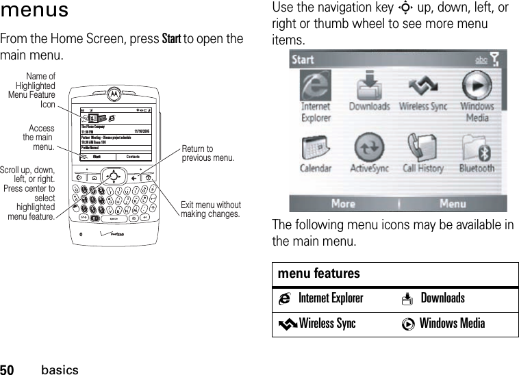 50basicsmenusFrom the Home Screen, press Start to open the main menu.Use the navigation key S up, down, left, or right or thumb wheel to see more menu items.The following menu icons may be available in the main menu.The Phone Company11:36 PMPartner  Meeting - Discuss project schedule10:30 AM Room 100Profile: Normal11/10/2005ContactsC  #QJ0aScroll up, down, left, or right. Press center to select highlighted  menu feature.Access the main menu.Name of Highlighted Menu Feature IconExit menu without making changes.Return to previous menu.menu featuresgInternet Explorer w DownloadsvWireless Sync cWindows Media