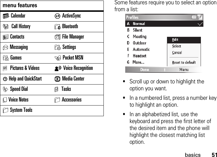 51basicsSome features require you to select an option from a list:•Scroll up or down to highlight the option you want.•In a numbered list, press a number key to highlight an option.•In an alphabetized list, use the keyboard and press the first letter of the desired item and the phone will highlight the closest matching list option.G Calendar AActiveSyncI Call History 0BluetoothKContacts s File ManagerUMessaging MSettingsOGames ePocket MSNaPictures &amp; Videos tVoice Recognition1 Help and QuickStart rMedia CenteriSpeed Dial m TasksY Voice Notes SAccessoriesSSystem Toolsmenu features