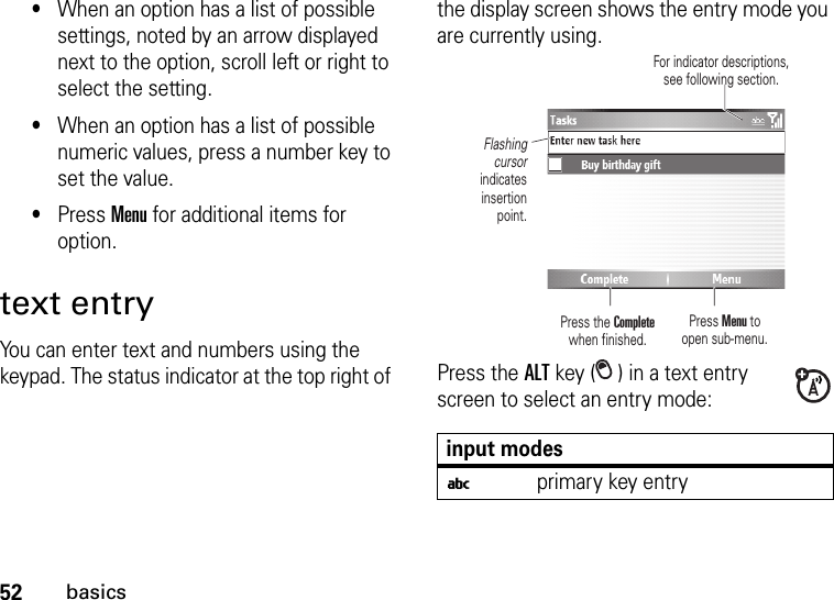 52basics•When an option has a list of possible settings, noted by an arrow displayed next to the option, scroll left or right to select the setting.•When an option has a list of possible numeric values, press a number key to set the value.•Press Menu for additional items for option.text entryYou can enter text and numbers using the keypad. The status indicator at the top right of the display screen shows the entry mode you are currently using.Press the ALT key ( ) in a text entry screen to select an entry mode:input modesiprimary key entryPress Menu to open sub-menu.Flashing cursor indicates insertion point.Press the Completewhen finished.For indicator descriptions, see following section.