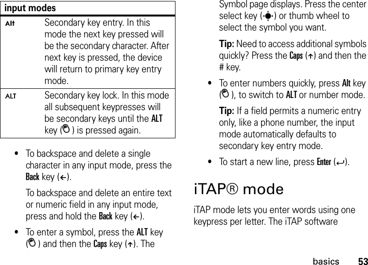 53basics•To backspace and delete a single character in any input mode, press the Back key (À). To backspace and delete an entire text or numeric field in any input mode, press and hold the Back key (À).•To enter a symbol, press the ALT key ( ) and then the Caps key (Â). The Symbol page displays. Press the center select key (s) or thumb wheel to select the symbol you want.Tip: Need to access additional symbols quickly? Press the Caps (Â) and then the # key.•To enter numbers quickly, press Alt key ( ), to switch to ALT or number mode. Tip: If a field permits a numeric entry only, like a phone number, the input mode automatically defaults to secondary key entry mode.•To start a new line, press Enter (Á).iTAP® modeiTAP mode lets you enter words using one keypress per letter. The iTAP software ÃSecondary key entry. In this mode the next key pressed will be the secondary character. After next key is pressed, the device will return to primary key entry mode.ÄSecondary key lock. In this mode all subsequent keypresses will be secondary keys until the ALT key ( ) is pressed again.input modes