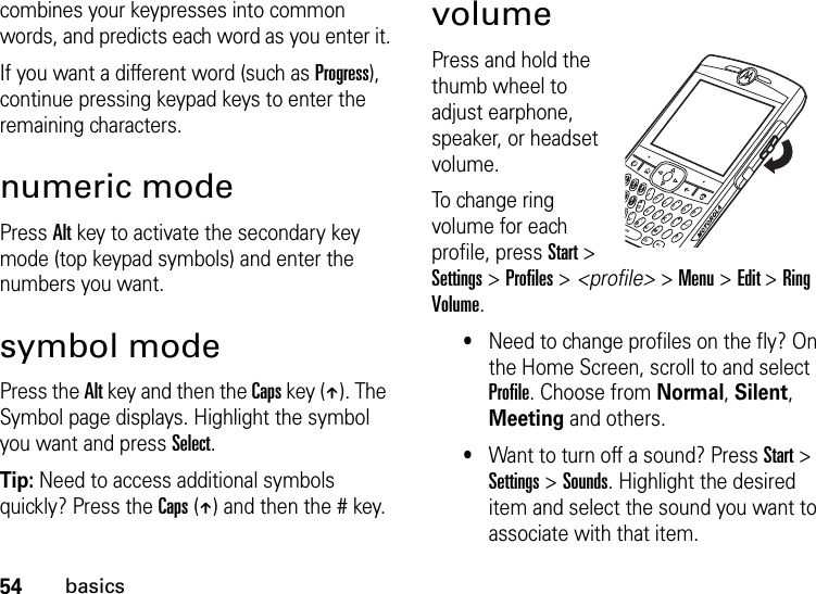 54basicscombines your keypresses into common words, and predicts each word as you enter it.If you want a different word (such as Progress), continue pressing keypad keys to enter the remaining characters.numeric modePress Alt key to activate the secondary key mode (top keypad symbols) and enter the numbers you want.symbol modePress the Alt key and then the Caps key (Â). The Symbol page displays. Highlight the symbol you want and press Select.Tip: Need to access additional symbols quickly? Press the Caps (Â) and then the # key.volumePress and hold the thumb wheel to adjust earphone, speaker, or headset volume. To change ring volume for each profile, press Start &gt; Settings &gt; Profiles &gt; &lt;profile&gt; &gt; Menu &gt; Edit &gt; Ring Volume.•Need to change profiles on the fly? On the Home Screen, scroll to and select Profile. Choose from Normal, Silent, Meeting and others.•Want to turn off a sound? Press Start &gt; Settings &gt; Sounds. Highlight the desired item and select the sound you want to associate with that item.