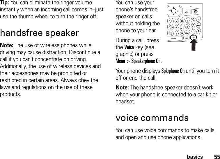 55basicsTip: You can eliminate the ringer volume instantly when an incoming call comes in--just use the thumb wheel to turn the ringer off. handsfree speakerNote: The use of wireless phones while driving may cause distraction. Discontinue a call if you can’t concentrate on driving. Additionally, the use of wireless devices and their accessories may be prohibited or restricted in certain areas. Always obey the laws and regulations on the use of these products.You can use your phone’s handsfree speaker on calls without holding the phone to your ear.During a call, press the Voice key (see graphic) or press Menu &gt; Speakerphone On. Your phone displays Spkrphone On until you turn it off or end the call.Note: The handsfree speaker doesn’t work when your phone is connected to a car kit or headset.voice commandsYou can use voice commands to make calls, and open and use phone applications.