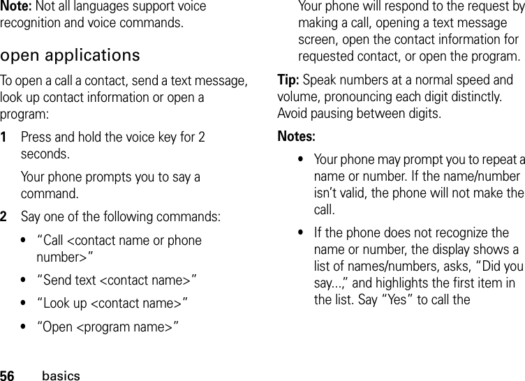 56basicsNote: Not all languages support voice recognition and voice commands.open applicationsTo open a call a contact, send a text message, look up contact information or open a program:  1Press and hold the voice key for 2 seconds.Your phone prompts you to say a command.2Say one of the following commands:•“Call &lt;contact name or phone number&gt;” •“Send text &lt;contact name&gt;”•“Look up &lt;contact name&gt;”•“Open &lt;program name&gt;”Your phone will respond to the request by making a call, opening a text message screen, open the contact information for requested contact, or open the program.Tip: Speak numbers at a normal speed and volume, pronouncing each digit distinctly. Avoid pausing between digits.Notes:•Your phone may prompt you to repeat a name or number. If the name/number isn’t valid, the phone will not make the call.•If the phone does not recognize the name or number, the display shows a list of names/numbers, asks, “Did you say...,” and highlights the first item in the list. Say “Yes” to call the 