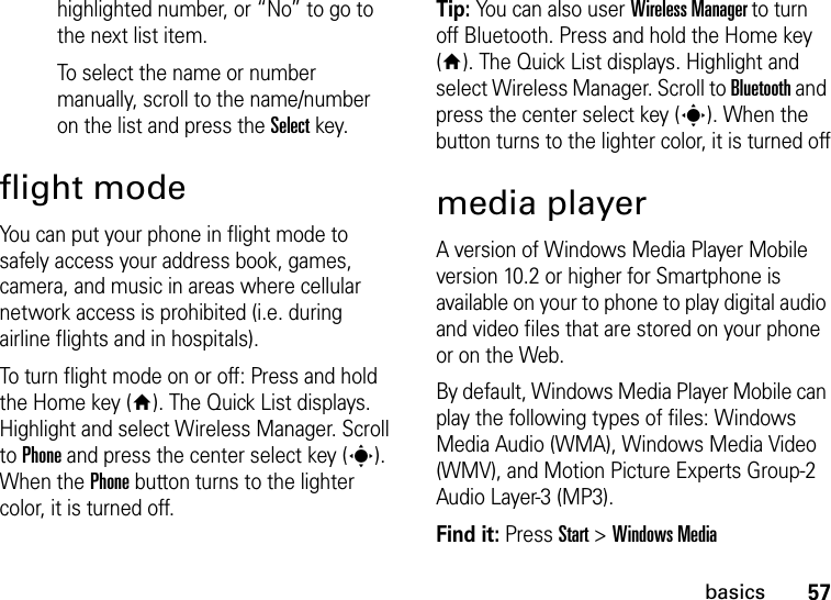 57basicshighlighted number, or “No” to go to the next list item.To select the name or number manually, scroll to the name/number on the list and press the Select key.flight modeYou can put your phone in flight mode to safely access your address book, games, camera, and music in areas where cellular network access is prohibited (i.e. during airline flights and in hospitals). To turn flight mode on or off: Press and hold the Home key (Y). The Quick List displays. Highlight and select Wireless Manager. Scroll to Phone and press the center select key (s). When the Phone button turns to the lighter color, it is turned off.Tip: You can also user Wireless Manager to turn off Bluetooth. Press and hold the Home key (Y). The Quick List displays. Highlight and select Wireless Manager. Scroll to Bluetooth and press the center select key (s). When the button turns to the lighter color, it is turned offmedia playerA version of Windows Media Player Mobile version 10.2 or higher for Smartphone is available on your to phone to play digital audio and video files that are stored on your phone or on the Web.By default, Windows Media Player Mobile can play the following types of files: Windows Media Audio (WMA), Windows Media Video (WMV), and Motion Picture Experts Group-2 Audio Layer-3 (MP3).Find it: Press Start &gt; Windows Media