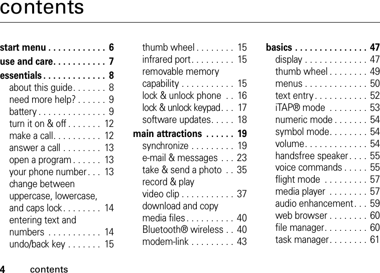 4contentscontentsstart menu . . . . . . . . . . . .  6use and care. . . . . . . . . . .  7essentials . . . . . . . . . . . . .  8about this guide. . . . . . .  8need more help? . . . . . .  9battery . . . . . . . . . . . . . .  9turn it on &amp; off . . . . . . .  12make a call. . . . . . . . . .  12answer a call . . . . . . . .  13open a program . . . . . .  13your phone number. . .  13change between uppercase, lowercase, and caps lock. . . . . . . .  14entering text and numbers  . . . . . . . . . . .  14undo/back key . . . . . . .  15thumb wheel . . . . . . . .  15infrared port. . . . . . . . .  15removable memory capability . . . . . . . . . . .  15lock &amp; unlock phone  . .  16lock &amp; unlock keypad. . .  17software updates. . . . .  18main attractions  . . . . . .  19synchronize . . . . . . . . .  19e-mail &amp; messages . . .  23take &amp; send a photo  . . 35record &amp; play video clip . . . . . . . . . . . 37download and copy media files. . . . . . . . . .  40Bluetooth® wireless . . 40modem-link . . . . . . . . . 43basics . . . . . . . . . . . . . . . 47display . . . . . . . . . . . . . 47thumb wheel . . . . . . . .  49menus . . . . . . . . . . . . . 50text entry . . . . . . . . . . . 52iTAP® mode  . . . . . . . .  53numeric mode . . . . . . . 54symbol mode. . . . . . . .  54volume. . . . . . . . . . . . . 54handsfree speaker. . . . 55voice commands . . . . . 55flight mode  . . . . . . . . . 57media player  . . . . . . . . 57audio enhancement. . . 59web browser . . . . . . . . 60file manager. . . . . . . . .  60task manager. . . . . . . . 61