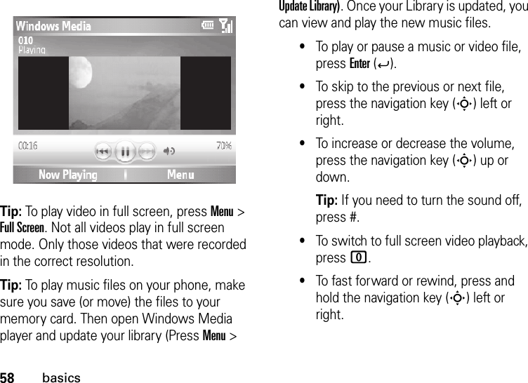 58basicsTip: To play video in full screen, press Menu &gt; Full Screen. Not all videos play in full screen mode. Only those videos that were recorded in the correct resolution.Tip: To play music files on your phone, make sure you save (or move) the files to your memory card. Then open Windows Media player and update your library (Press Menu &gt; Update Library). Once your Library is updated, you can view and play the new music files.•To play or pause a music or video file, press Enter (Á).•To skip to the previous or next file, press the navigation key (S) left or right.•To increase or decrease the volume, press the navigation key (S) up or down.Tip: If you need to turn the sound off, press #.•To switch to full screen video playback, press 0.•To fast forward or rewind, press and hold the navigation key (S) left or right.